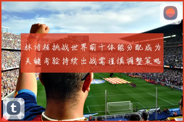 林诗栋挑战世界前十体能分配成为关键考验持续出战需谨慎调整策略
