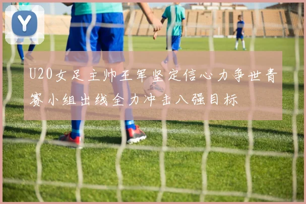U20女足主帅王军坚定信心力争世青赛小组出线全力冲击八强目标