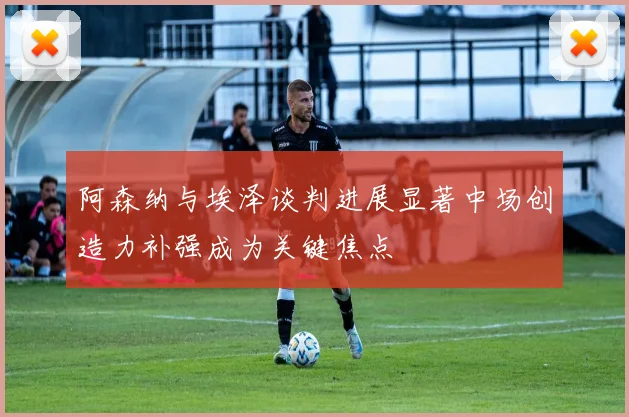 阿森纳与埃泽谈判进展显著中场创造力补强成为关键焦点