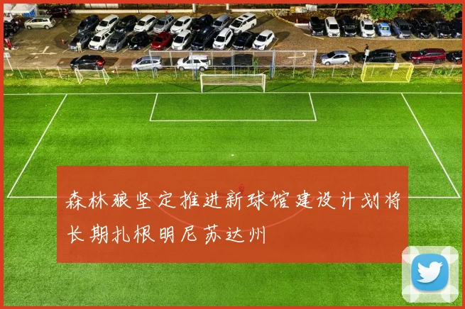 森林狼坚定推进新球馆建设计划将长期扎根明尼苏达州