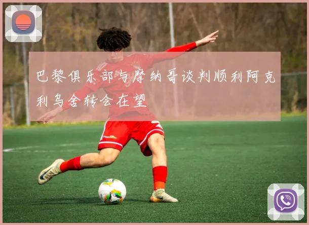 巴黎俱乐部与摩纳哥谈判顺利阿克利乌舍转会在望