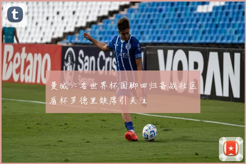 曼城六名世界杯国脚回归备战社区盾杯罗德里缺席引关注